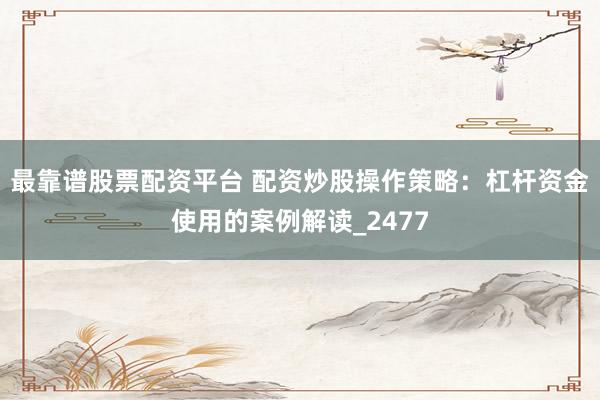 最靠谱股票配资平台 配资炒股操作策略：杠杆资金使用的案例解读_2477