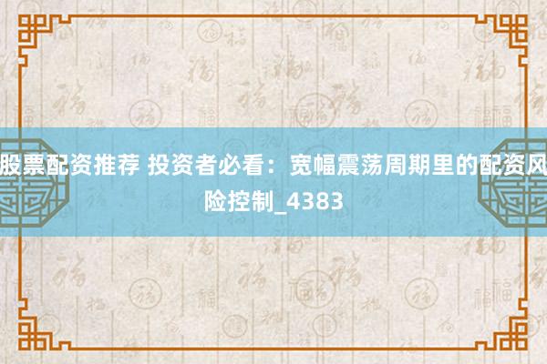 股票配资推荐 投资者必看：宽幅震荡周期里的配资风险控制_4383