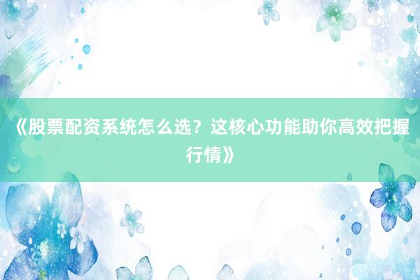 《股票配资系统怎么选？这核心功能助你高效把握行情》