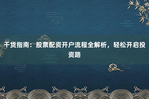 干货指南：股票配资开户流程全解析，轻松开启投资路