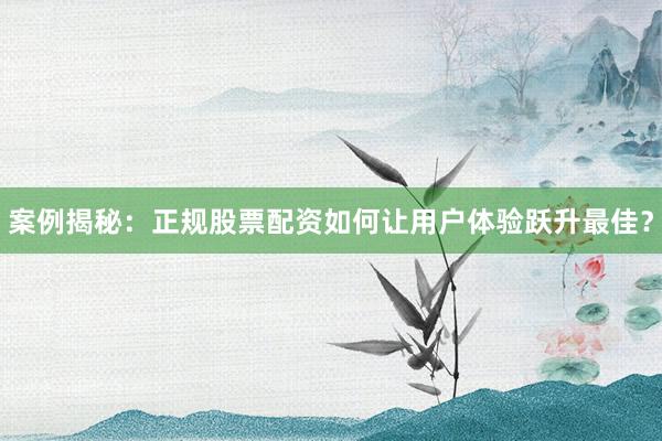案例揭秘：正规股票配资如何让用户体验跃升最佳？