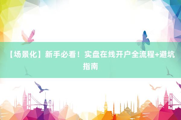 【场景化】新手必看！实盘在线开户全流程+避坑指南