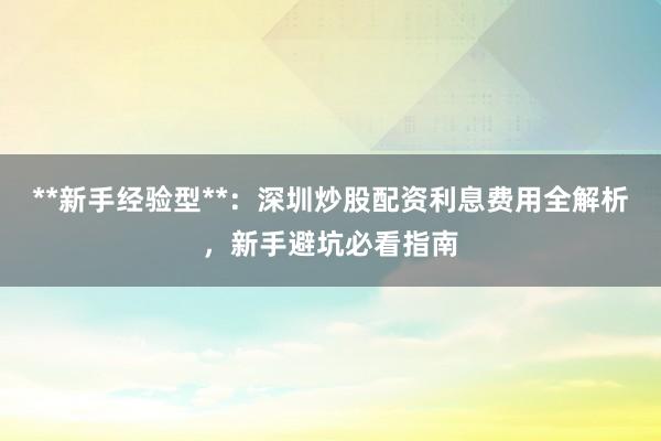 **新手经验型**：深圳炒股配资利息费用全解析，新手避坑必看指南