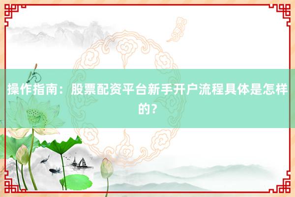 操作指南：股票配资平台新手开户流程具体是怎样的？