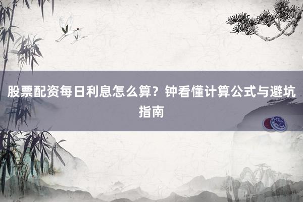 股票配资每日利息怎么算？钟看懂计算公式与避坑指南