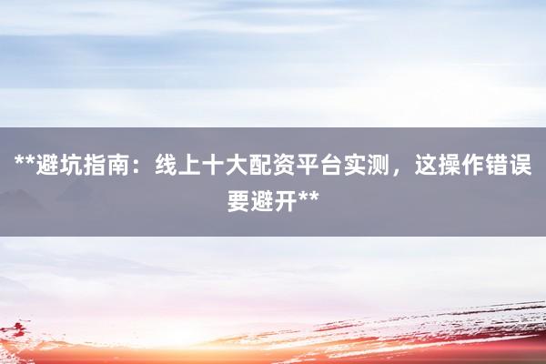 **避坑指南：线上十大配资平台实测，这操作错误要避开**