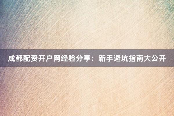 成都配资开户网经验分享：新手避坑指南大公开