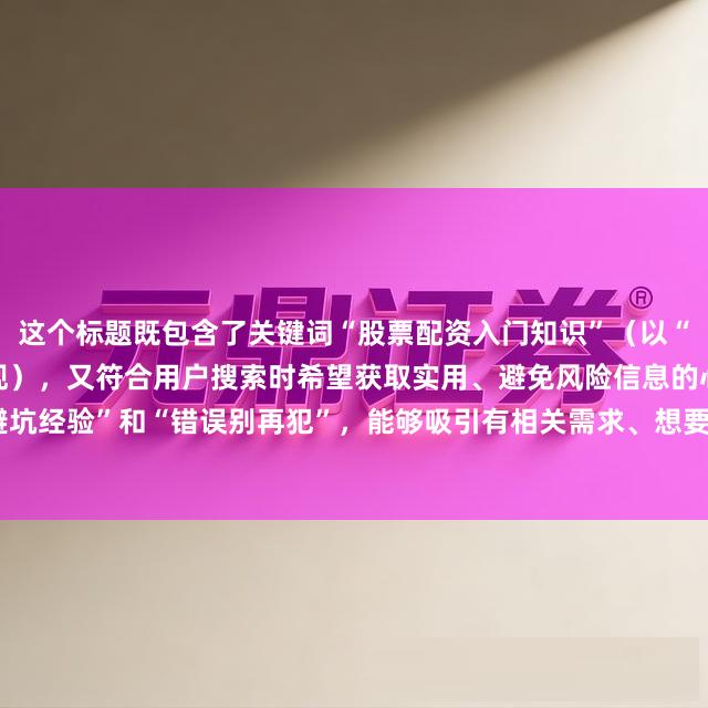 这个标题既包含了关键词“股票配资入门知识”（以“股票配资入门”为核心体现），又符合用户搜索时希望获取实用、避免风险信息的心理，通过强调“避坑经验”和“错误别再犯”，能够吸引有相关需求、想要避免在股票配资入门过程中走弯路的用户点击。