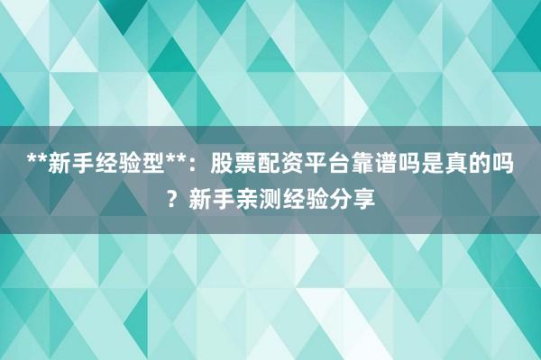 **新手经验型**：股票配资平台靠谱吗是真的吗？新手亲测经验分享
